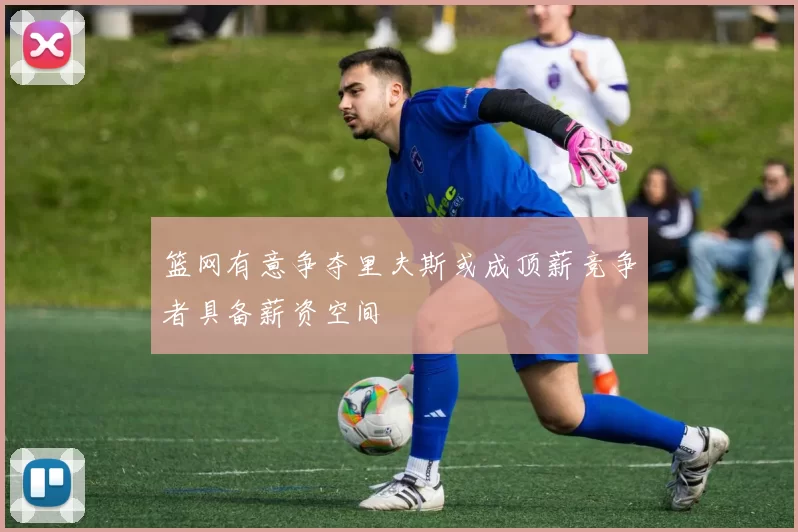 篮网有意争夺里夫斯或成顶薪竞争者具备薪资空间