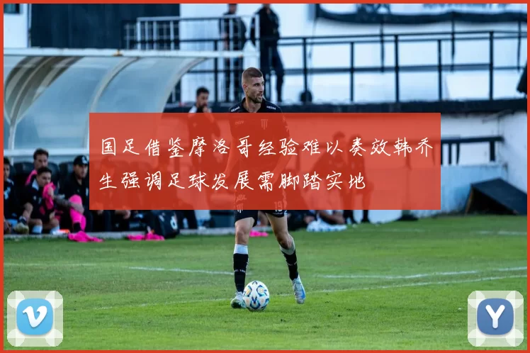 国足借鉴摩洛哥经验难以奏效韩乔生强调足球发展需脚踏实地