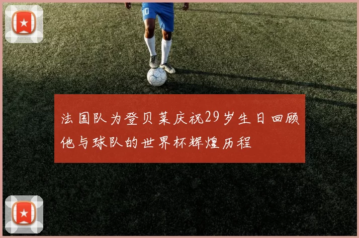 法国队为登贝莱庆祝29岁生日回顾他与球队的世界杯辉煌历程