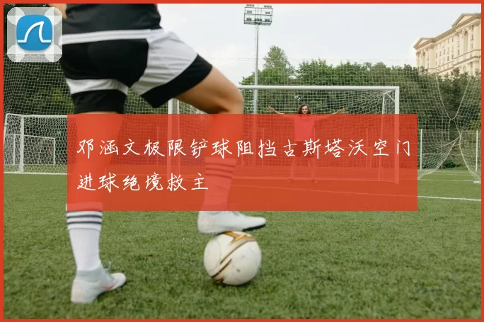 邓涵文极限铲球阻挡古斯塔沃空门进球绝境救主