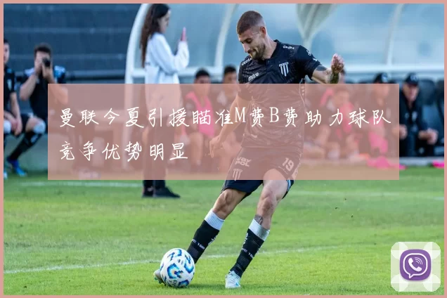曼联今夏引援瞄准M费B费助力球队竞争优势明显