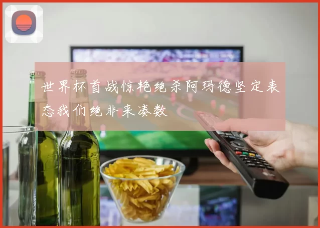 世界杯首战惊艳绝杀阿玛德坚定表态我们绝非来凑数