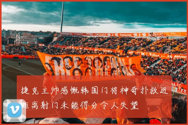 捷克主帅感慨韩国门将神奇扑救近距离射门未能得分令人失望