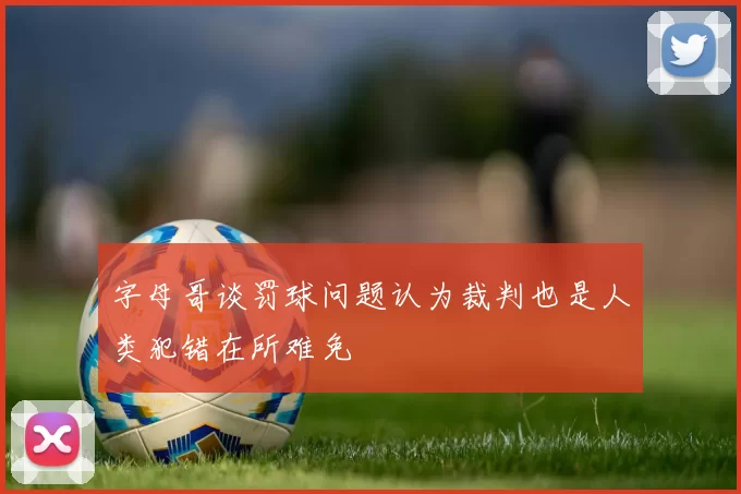 字母哥谈罚球问题认为裁判也是人类犯错在所难免