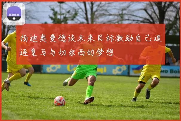 扬迪奥曼德谈未来目标激励自己追逐皇马与切尔西的梦想