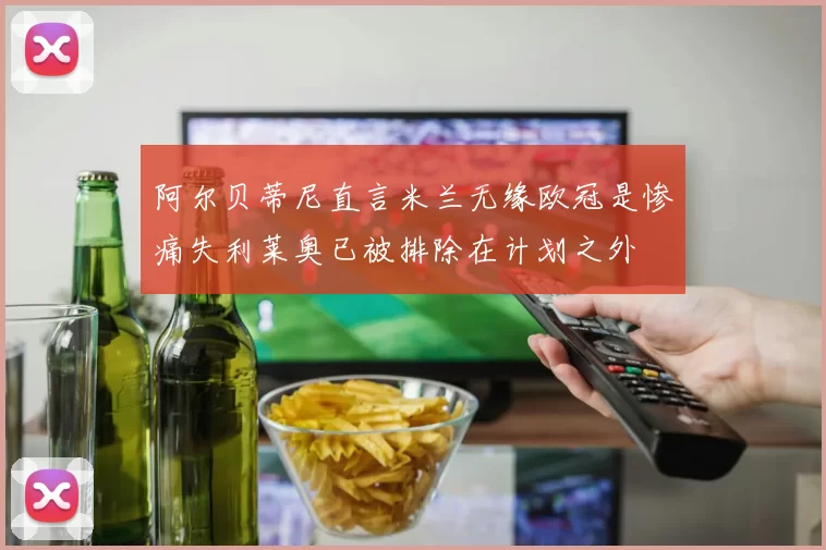 阿尔贝蒂尼直言米兰无缘欧冠是惨痛失利莱奥已被排除在计划之外