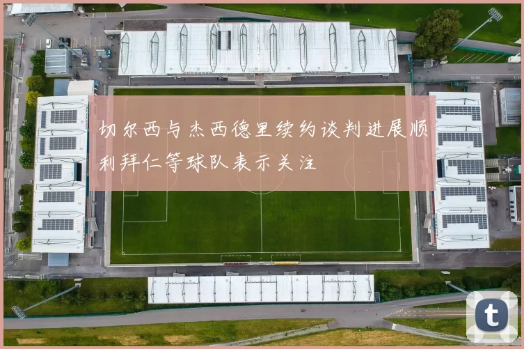 切尔西与杰西德里续约谈判进展顺利拜仁等球队表示关注