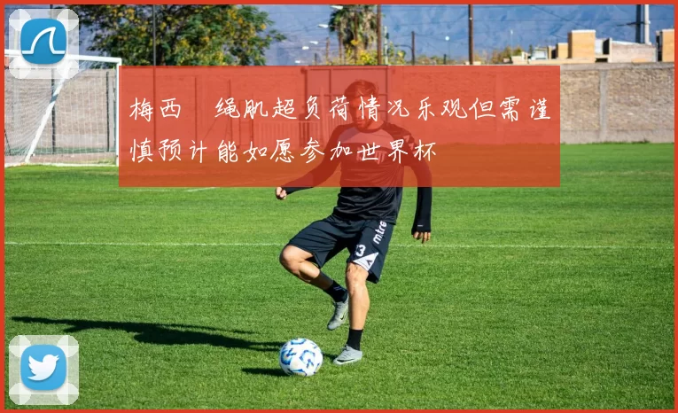 梅西腘绳肌超负荷情况乐观但需谨慎预计能如愿参加世界杯