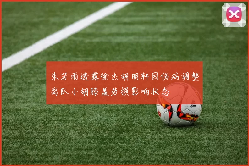 朱芳雨透露徐杰胡明轩因伤病调整离队小胡膝盖劳损影响状态