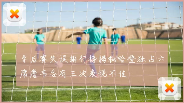 季后赛失误排行榜揭秘哈登独占六席詹韦各有三次表现不佳