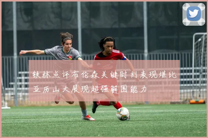 铁林点评布伦森关键时刻表现堪比亚历山大展现超强解围能力