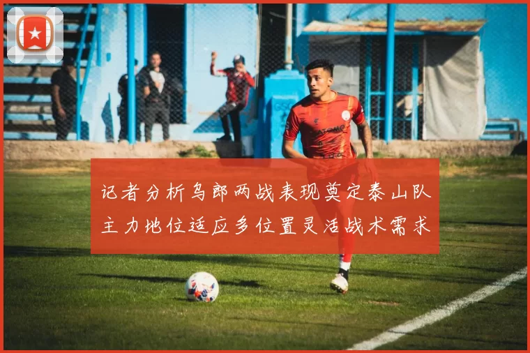 记者分析乌郎两战表现奠定泰山队主力地位适应多位置灵活战术需求